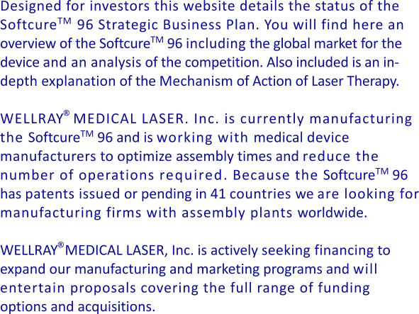 Designed for investors this website details the status of the SoftcureTM   96 Strategic Business Plan. You will find here an overview of the SoftcureTM 96 including the global market for the device and an analysis of the competition. Also included is an in- depth explanation of the Mechanism of Action of Laser Therapy.  WELLRAY  MEDICAL LASER. Inc. is currently manufacturing the SoftcureTM 96 and is working with medical device manufacturers to optimize assembly times and reduce the number of operations required. Because the SoftcureTM 96 has patents issued or pending in 41 countries we are looking for manufacturing firms with assembly plants worldwide.  WELLRAY  MEDICAL LASER, Inc. is actively seeking financing to expand our manufacturing and marketing programs and will entertain proposals covering the full range of funding options and acquisitions.